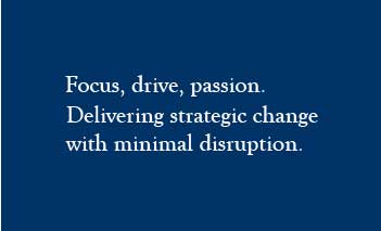 Focus, drive, passion. Delivering strategic change with minimal disruption.